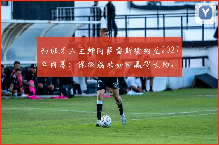 西班牙人主帅冈萨雷斯续约至2027年内幕：保级成功如何赢得长约，未来计划解读