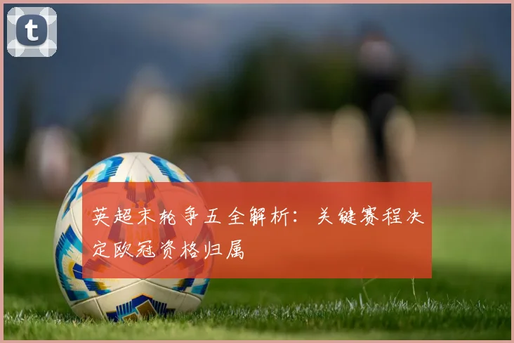 英超末轮争五全解析：关键赛程决定欧冠资格归属