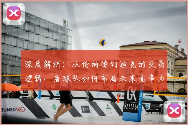 深度解析：从伦纳德到迪克的交易逻辑，看球队如何布局未来竞争力