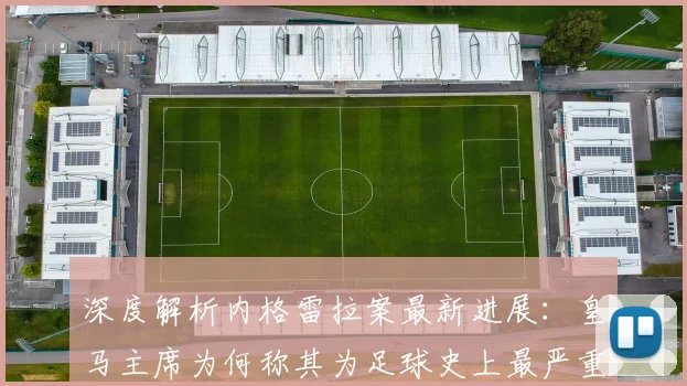 深度解析内格雷拉案最新进展：皇马主席为何称其为足球史上最严重腐败？
